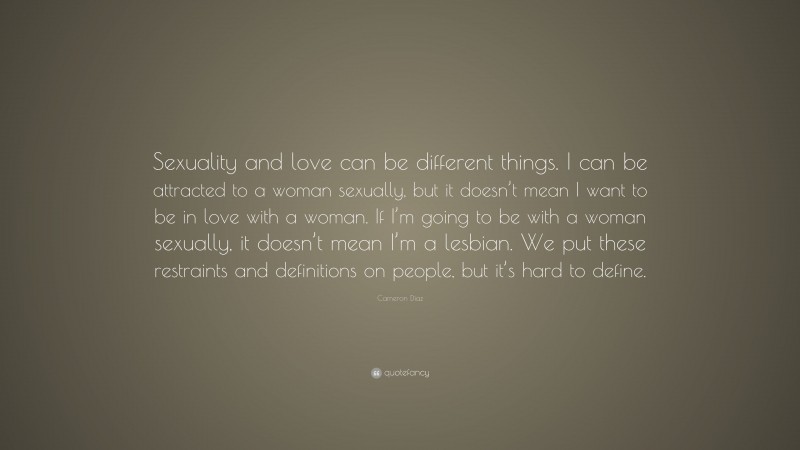 Cameron Díaz Quote: “Sexuality and love can be different things. I can be attracted to a woman sexually, but it doesn’t mean I want to be in love with a woman. If I’m going to be with a woman sexually, it doesn’t mean I’m a lesbian. We put these restraints and definitions on people, but it’s hard to define.”