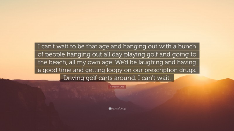 Cameron Díaz Quote: “I can’t wait to be that age and hanging out with a bunch of people hanging out all day playing golf and going to the beach, all my own age. We’d be laughing and having a good time and getting loopy on our prescription drugs. Driving golf carts around. I can’t wait.”