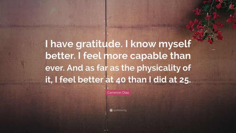 Cameron Díaz Quote: “I have gratitude. I know myself better. I feel more capable than ever. And as far as the physicality of it, I feel better at 40 than I did at 25.”