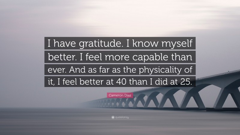 Cameron Díaz Quote: “I have gratitude. I know myself better. I feel more capable than ever. And as far as the physicality of it, I feel better at 40 than I did at 25.”