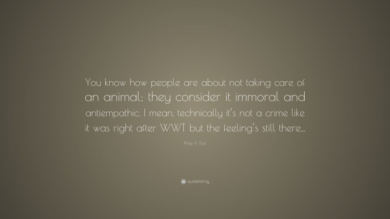 Philip K. Dick Quote: “You know how people are about not taking care of an animal; they consider it immoral and antiempathic. I mean, technically it’s not a crime like it was right after WWT but the feeling’s still there...”