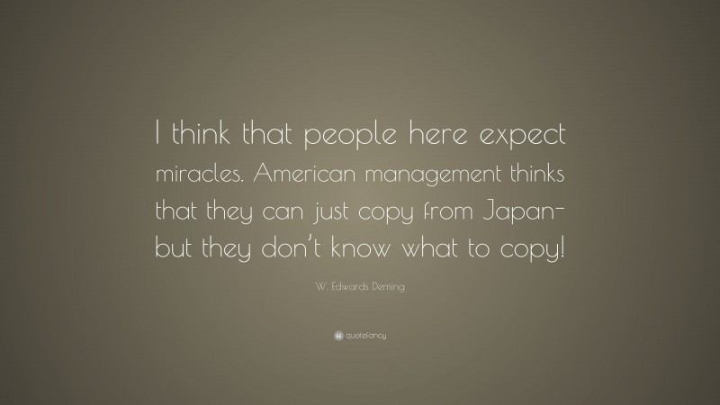 W. Edwards Deming Quote: “I think that people here expect miracles. American management thinks that they can just copy from Japan-but they don’t know what to copy!”