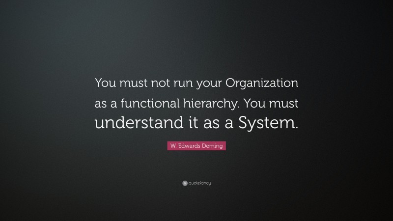 W. Edwards Deming Quote: “You must not run your Organization as a functional hierarchy. You must understand it as a System.”