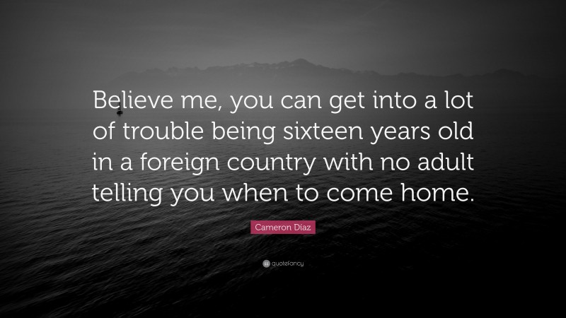 Cameron Díaz Quote: “Believe me, you can get into a lot of trouble being sixteen years old in a foreign country with no adult telling you when to come home.”
