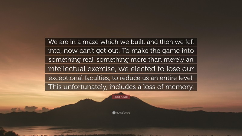 Philip K. Dick Quote: “We are in a maze which we built, and then we fell into, now can’t get out. To make the game into something real, something more than merely an intellectual exercise, we elected to lose our exceptional faculties, to reduce us an entire level. This unfortunately, includes a loss of memory.”