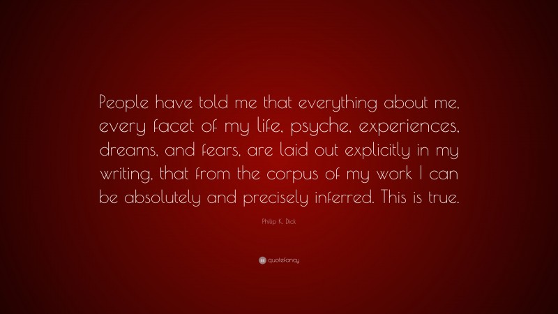 Philip K. Dick Quote: “People have told me that everything about me, every facet of my life, psyche, experiences, dreams, and fears, are laid out explicitly in my writing, that from the corpus of my work I can be absolutely and precisely inferred. This is true.”