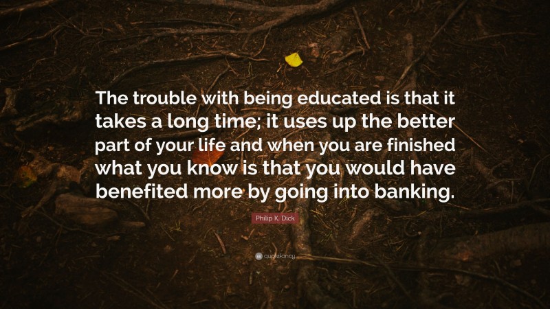 Philip K. Dick Quote: “The trouble with being educated is that it takes a long time; it uses up the better part of your life and when you are finished what you know is that you would have benefited more by going into banking.”