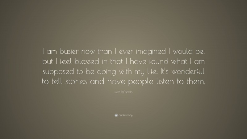 Kate DiCamillo Quote: “I am busier now than I ever imagined I would be, but I feel blessed in that I have found what I am supposed to be doing with my life. It’s wonderful to tell stories and have people listen to them.”