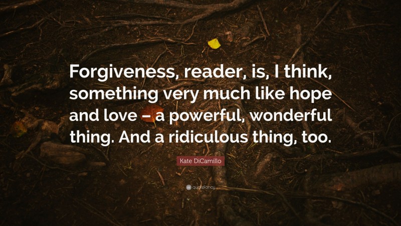 Kate DiCamillo Quote: “Forgiveness, reader, is, I think, something very much like hope and love – a powerful, wonderful thing. And a ridiculous thing, too.”