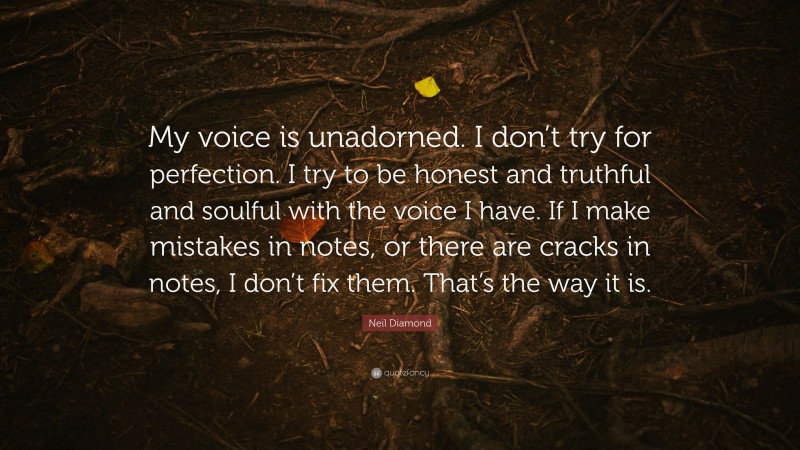Neil Diamond Quote: “My voice is unadorned. I don’t try for perfection. I try to be honest and truthful and soulful with the voice I have. If I make mistakes in notes, or there are cracks in notes, I don’t fix them. That’s the way it is.”