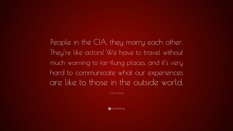 Claire Danes Quote: “People in the CIA, they marry each other. They’re like actors! We have to travel without much warning to far-flung places, and it’s very hard to communicate what our experiences are like to those in the outside world.”