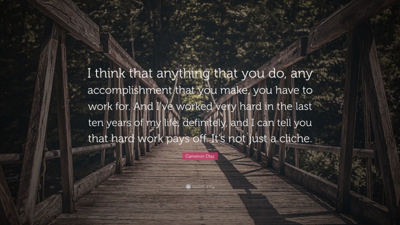 Cameron Díaz Quote: “I think that anything that you do, any accomplishment that you make, you have to work for. And I’ve worked very hard in the last ten years of my life, definitely, and I can tell you that hard work pays off. It’s not just a cliche.”