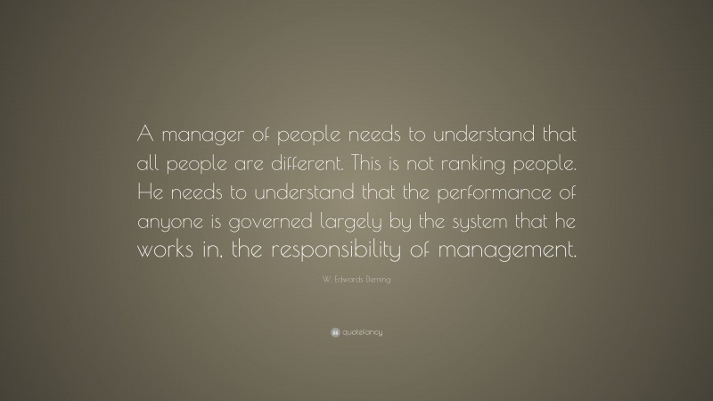 W. Edwards Deming Quote: “A manager of people needs to understand that all people are different. This is not ranking people. He needs to understand that the performance of anyone is governed largely by the system that he works in, the responsibility of management.”