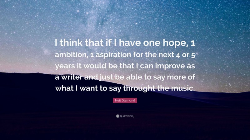 Neil Diamond Quote: “I think that if I have one hope, 1 ambition, 1 aspiration for the next 4 or 5 years it would be that I can improve as a writer and just be able to say more of what I want to say throught the music.”