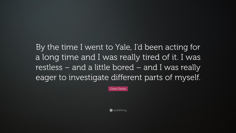 Claire Danes Quote: “By the time I went to Yale, I’d been acting for a long time and I was really tired of it. I was restless – and a little bored – and I was really eager to investigate different parts of myself.”