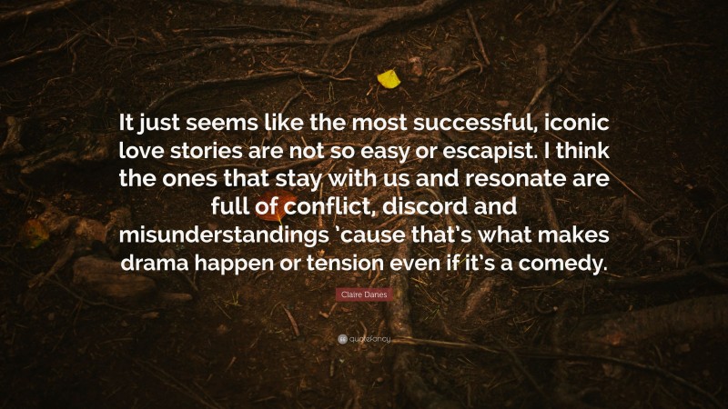 Claire Danes Quote: “It just seems like the most successful, iconic love stories are not so easy or escapist. I think the ones that stay with us and resonate are full of conflict, discord and misunderstandings ’cause that’s what makes drama happen or tension even if it’s a comedy.”