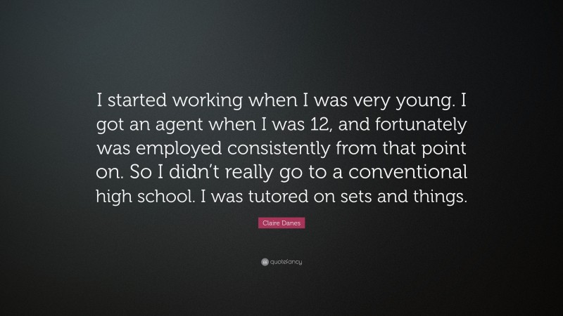 Claire Danes Quote: “I started working when I was very young. I got an agent when I was 12, and fortunately was employed consistently from that point on. So I didn’t really go to a conventional high school. I was tutored on sets and things.”
