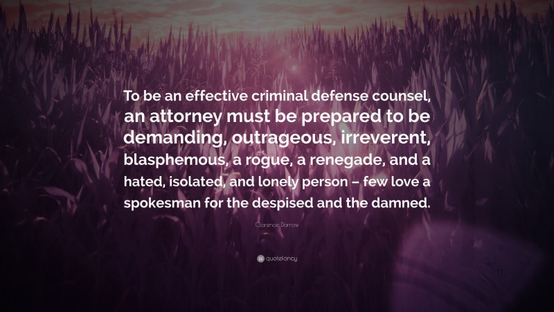 Clarence Darrow Quote: “To be an effective criminal defense counsel, an attorney must be prepared to be demanding, outrageous, irreverent, blasphemous, a rogue, a renegade, and a hated, isolated, and lonely person – few love a spokesman for the despised and the damned.”