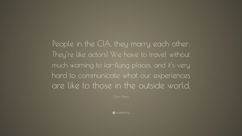 Claire Danes Quote: “People in the CIA, they marry each other. They’re like actors! We have to travel without much warning to far-flung places, and it’s very hard to communicate what our experiences are like to those in the outside world.”
