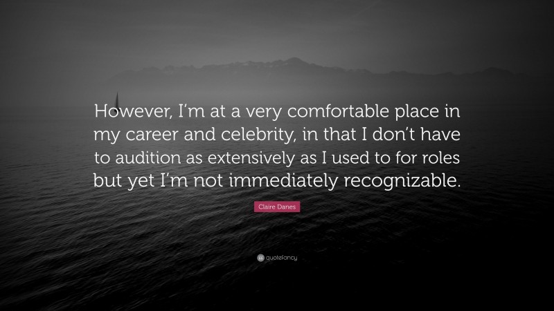 Claire Danes Quote: “However, I’m at a very comfortable place in my career and celebrity, in that I don’t have to audition as extensively as I used to for roles but yet I’m not immediately recognizable.”