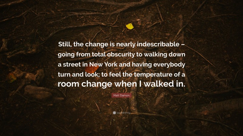 Matt Damon Quote: “Still, the change is nearly indescribable – going from total obscurity to walking down a street in New York and having everybody turn and look; to feel the temperature of a room change when I walked in.”