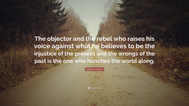 Clarence Darrow Quote: “The objector and the rebel who raises his voice against what he believes to be the injustice of the present and the wrongs of the past is the one who hunches the world along.”