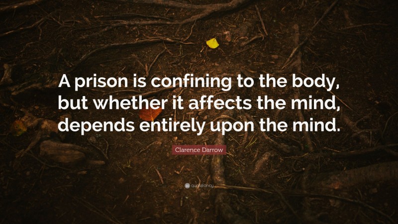 Clarence Darrow Quote: “A prison is confining to the body, but whether it affects the mind, depends entirely upon the mind.”