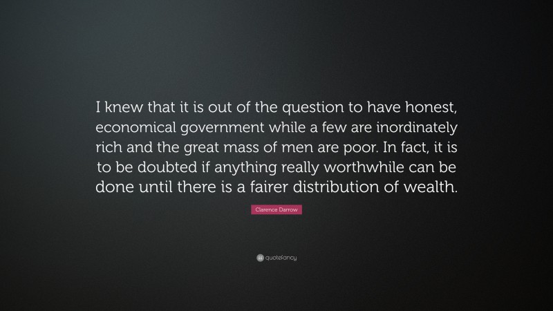 Clarence Darrow Quote: “I knew that it is out of the question to have honest, economical government while a few are inordinately rich and the great mass of men are poor. In fact, it is to be doubted if anything really worthwhile can be done until there is a fairer distribution of wealth.”