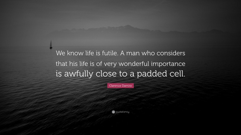 Clarence Darrow Quote: “We know life is futile. A man who considers that his life is of very wonderful importance is awfully close to a padded cell.”