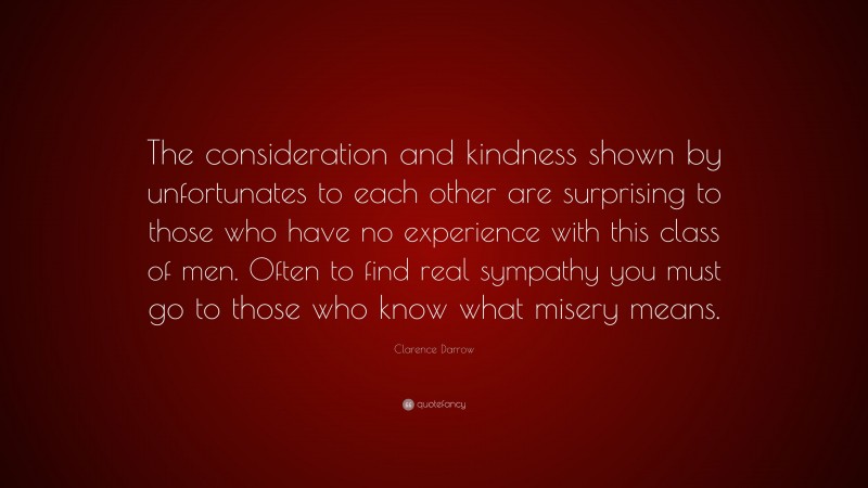 Clarence Darrow Quote: “The consideration and kindness shown by unfortunates to each other are surprising to those who have no experience with this class of men. Often to find real sympathy you must go to those who know what misery means.”