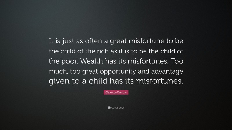 Clarence Darrow Quote: “It is just as often a great misfortune to be the child of the rich as it is to be the child of the poor. Wealth has its misfortunes. Too much, too great opportunity and advantage given to a child has its misfortunes.”