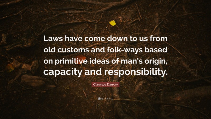 Clarence Darrow Quote: “Laws have come down to us from old customs and folk-ways based on primitive ideas of man’s origin, capacity and responsibility.”