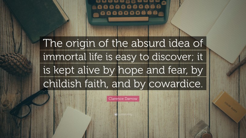 Clarence Darrow Quote: “The origin of the absurd idea of immortal life is easy to discover; it is kept alive by hope and fear, by childish faith, and by cowardice.”