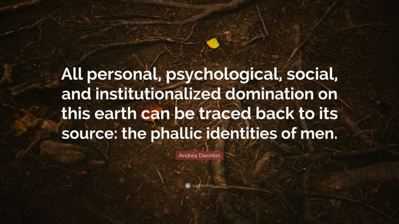 Andrea Dworkin Quote: “All personal, psychological, social, and institutionalized domination on this earth can be traced back to its source: the phallic identities of men.”