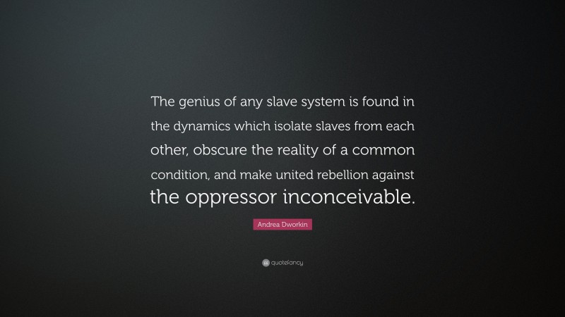 Andrea Dworkin Quote: “The genius of any slave system is found in the dynamics which isolate slaves from each other, obscure the reality of a common condition, and make united rebellion against the oppressor inconceivable.”