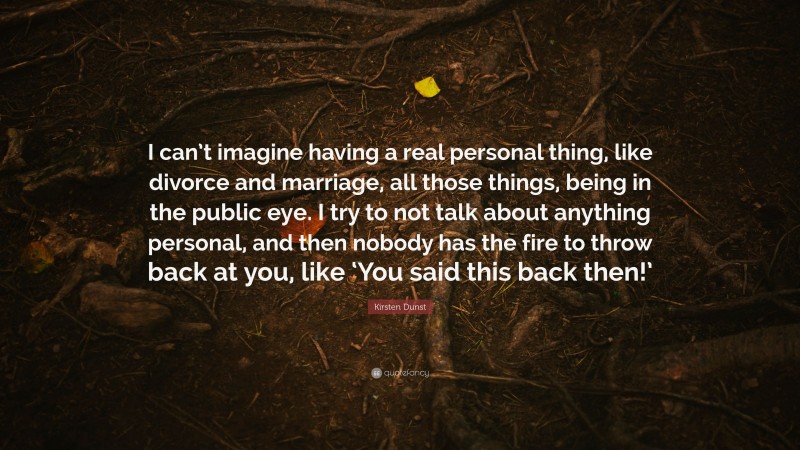 Kirsten Dunst Quote: “I can’t imagine having a real personal thing, like divorce and marriage, all those things, being in the public eye. I try to not talk about anything personal, and then nobody has the fire to throw back at you, like ‘You said this back then!’”