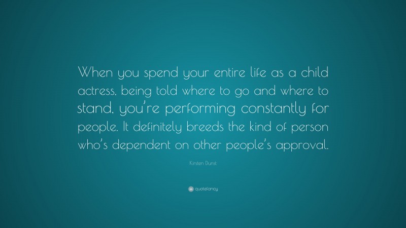 Kirsten Dunst Quote: “When you spend your entire life as a child actress, being told where to go and where to stand, you’re performing constantly for people. It definitely breeds the kind of person who’s dependent on other people’s approval.”