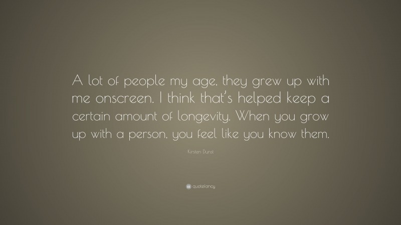 Kirsten Dunst Quote: “A lot of people my age, they grew up with me onscreen. I think that’s helped keep a certain amount of longevity. When you grow up with a person, you feel like you know them.”