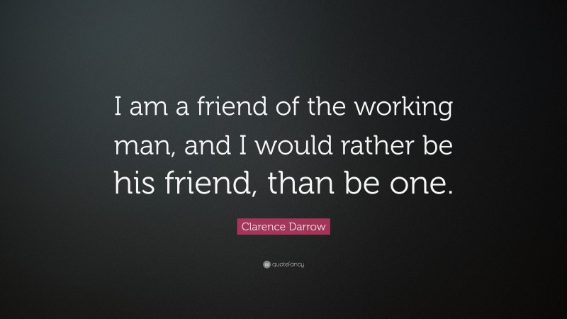 Clarence Darrow Quote: “I am a friend of the working man, and I would rather be his friend, than be one.”