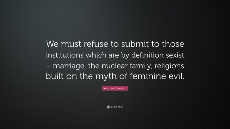 Andrea Dworkin Quote: “We must refuse to submit to those institutions which are by definition sexist – marriage, the nuclear family, religions built on the myth of feminine evil.”