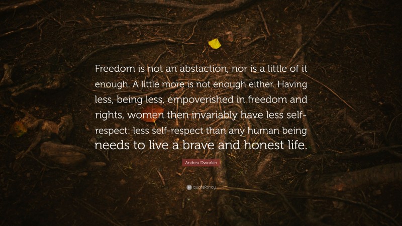 Andrea Dworkin Quote: “Freedom is not an abstaction, nor is a little of it enough. A little more is not enough either. Having less, being less, empoverished in freedom and rights, women then invariably have less self-respect: less self-respect than any human being needs to live a brave and honest life.”