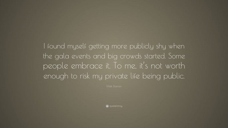 Matt Damon Quote: “I found myself getting more publicly shy when the gala events and big crowds started. Some people embrace it. To me, it’s not worth enough to risk my private life being public.”