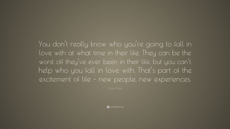 Kirsten Dunst Quote: “You don’t really know who you’re going to fall in love with at what time in their life. They can be the worst off they’ve ever been in their life, but you can’t help who you fall in love with. That’s part of the excitement of life – new people, new experiences.”