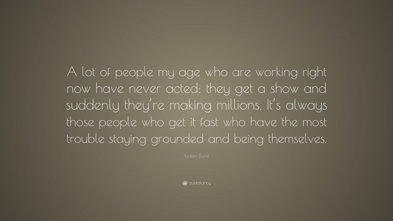 Kirsten Dunst Quote: “A lot of people my age who are working right now have never acted; they get a show and suddenly they’re making millions. It’s always those people who get it fast who have the most trouble staying grounded and being themselves.”