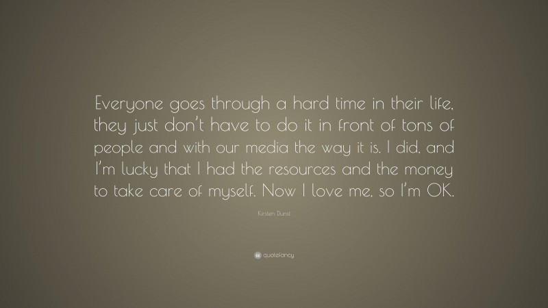 Kirsten Dunst Quote: “Everyone goes through a hard time in their life, they just don’t have to do it in front of tons of people and with our media the way it is. I did, and I’m lucky that I had the resources and the money to take care of myself. Now I love me, so I’m OK.”