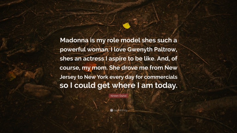 Kirsten Dunst Quote: “Madonna is my role model shes such a powerful woman. I love Gwenyth Paltrow, shes an actress I aspire to be like. And, of course, my mom. She drove me from New Jersey to New York every day for commercials so I could get where I am today.”