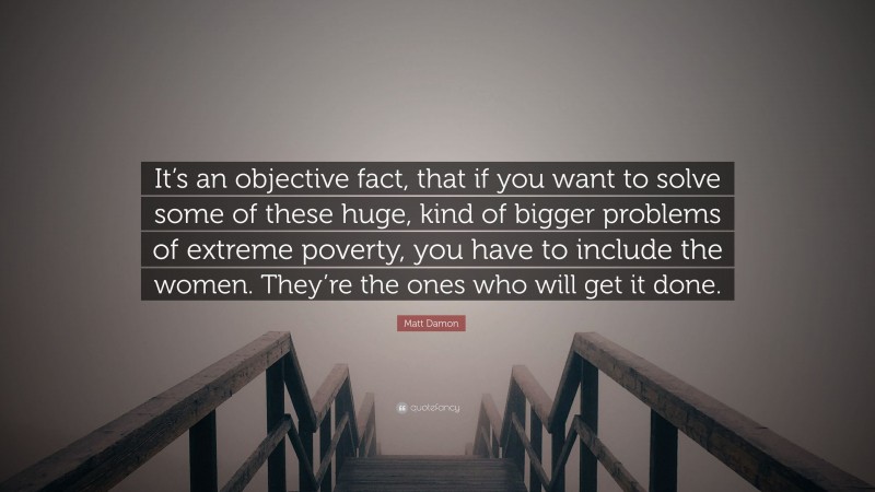 Matt Damon Quote: “It’s an objective fact, that if you want to solve some of these huge, kind of bigger problems of extreme poverty, you have to include the women. They’re the ones who will get it done.”