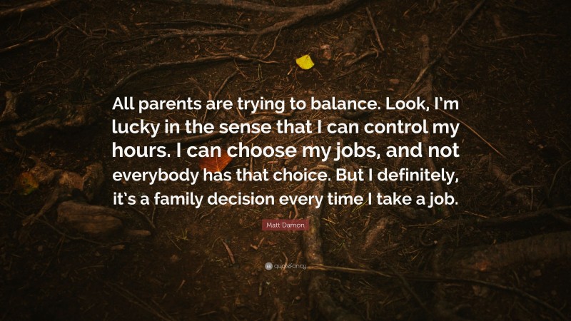 Matt Damon Quote: “All parents are trying to balance. Look, I’m lucky in the sense that I can control my hours. I can choose my jobs, and not everybody has that choice. But I definitely, it’s a family decision every time I take a job.”