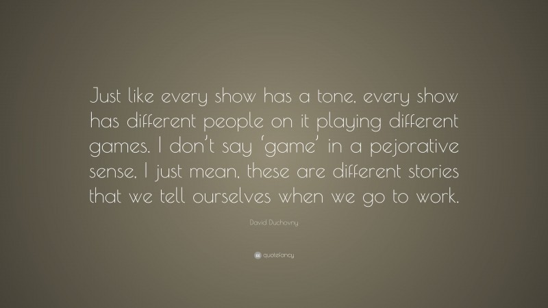 David Duchovny Quote: “Just like every show has a tone, every show has different people on it playing different games. I don’t say ‘game’ in a pejorative sense, I just mean, these are different stories that we tell ourselves when we go to work.”