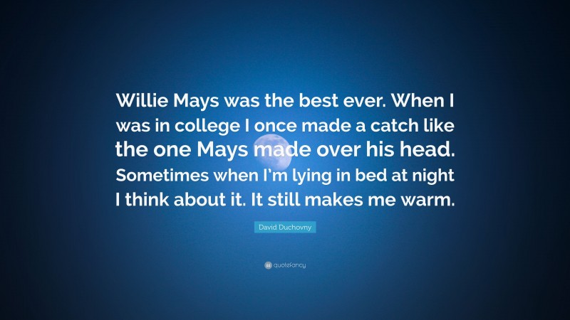 David Duchovny Quote: “Willie Mays was the best ever. When I was in college I once made a catch like the one Mays made over his head. Sometimes when I’m lying in bed at night I think about it. It still makes me warm.”